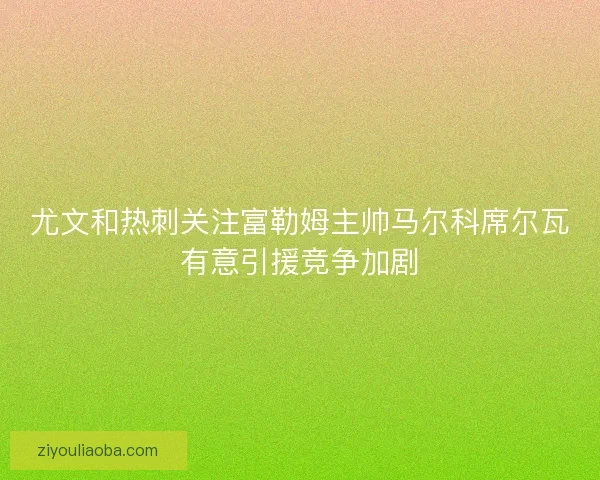 尤文和热刺关注富勒姆主帅马尔科席尔瓦有意引援竞争加剧 尤文和热刺关注富勒姆主帅马尔科席尔瓦有意引援竞争加剧