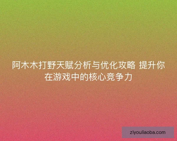 阿木木打野天赋分析与优化攻略 提升你在游戏中的核心竞争力