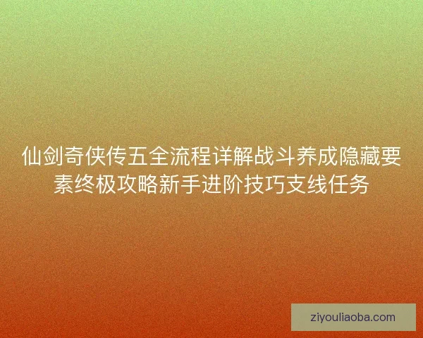 仙剑奇侠传五全流程详解战斗养成隐藏要素终极攻略新手进阶技巧支线任务