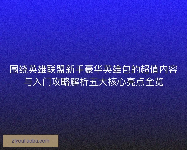 围绕英雄联盟新手豪华英雄包的超值内容与入门攻略解析五大核心亮点全览