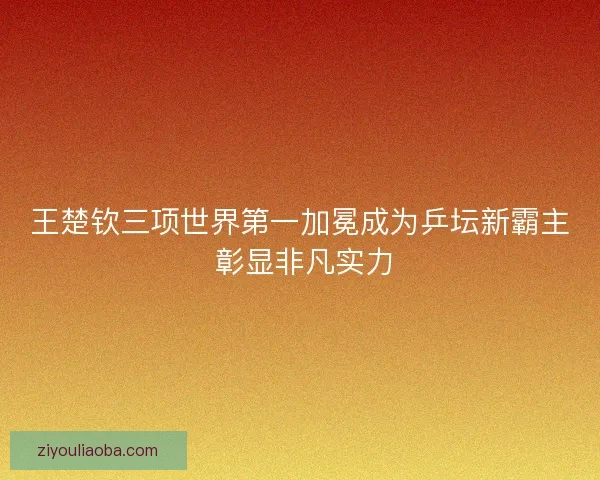王楚钦三项世界第一加冕成为乒坛新霸主 彰显非凡实力
