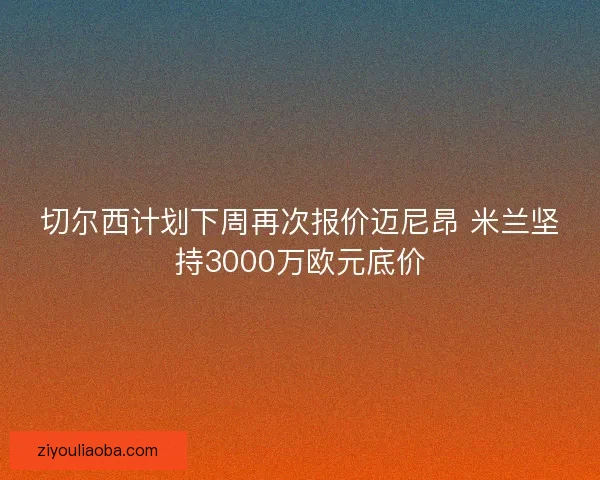 切尔西计划下周再次报价迈尼昂 米兰坚持3000万欧元底价