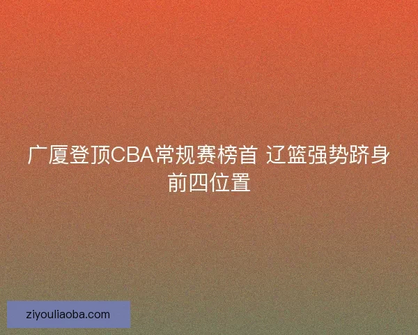 广厦登顶CBA常规赛榜首 辽篮强势跻身前四位置