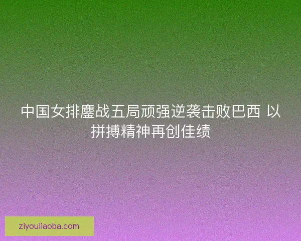 中国女排鏖战五局顽强逆袭击败巴西 以拼搏精神再创佳绩