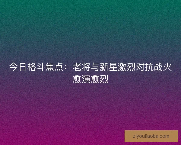 今日格斗焦点：老将与新星激烈对抗战火愈演愈烈