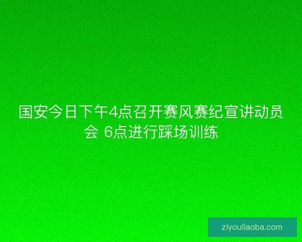 国安今日下午4点召开赛风赛纪宣讲动员会 6点进行踩场训练