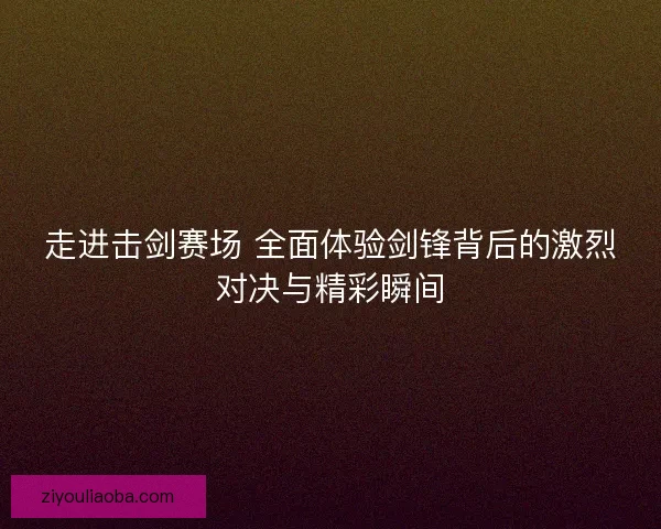 走进击剑赛场 全面体验剑锋背后的激烈对决与精彩瞬间