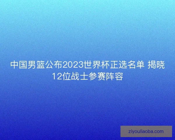 中国男篮公布2023世界杯正选名单 揭晓12位战士参赛阵容 中国男篮公布2023世界杯正选名单 揭晓12位战士参赛阵容