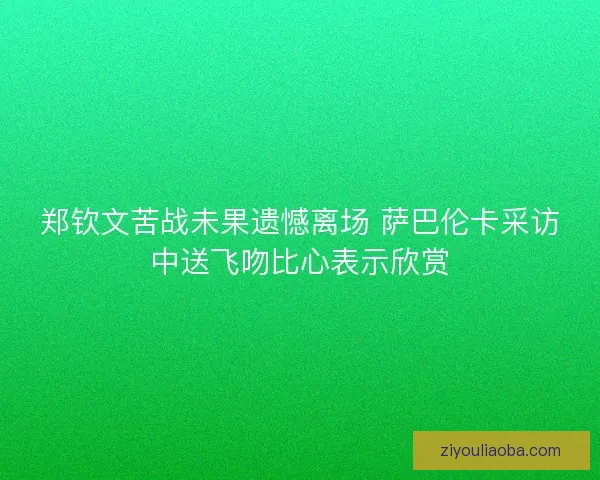 郑钦文苦战未果遗憾离场 萨巴伦卡采访中送飞吻比心表示欣赏 郑钦文苦战未果遗憾离场 萨巴伦卡采访中送飞吻比心表示欣赏