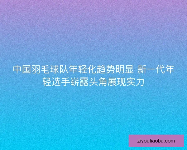 中国羽毛球队年轻化趋势明显 新一代年轻选手崭露头角展现实力 中国羽毛球队年轻化趋势明显 新一代年轻选手崭露头角展现实力