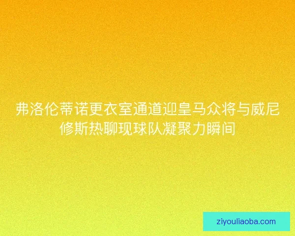 弗洛伦蒂诺更衣室通道迎皇马众将与威尼修斯热聊现球队凝聚力瞬间 弗洛伦蒂诺更衣室通道迎皇马众将与威尼修斯热聊现球队凝聚力瞬间