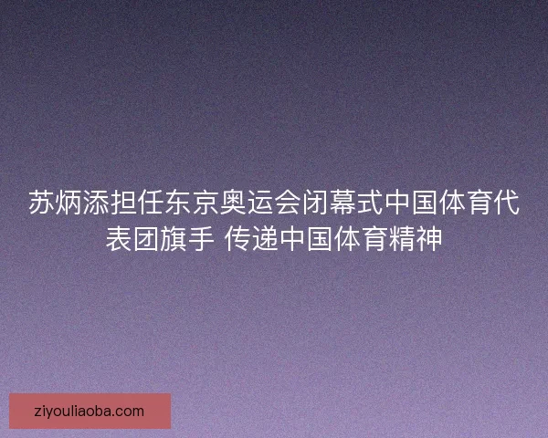 苏炳添担任东京奥运会闭幕式中国体育代表团旗手 传递中国体育精神