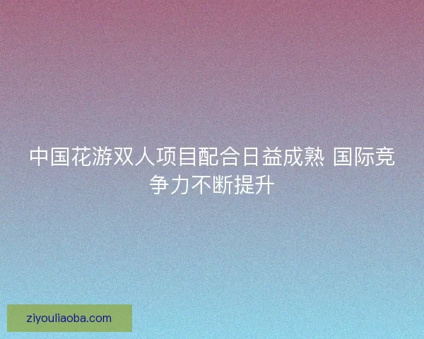 中国花游双人项目配合日益成熟 国际竞争力不断提升
